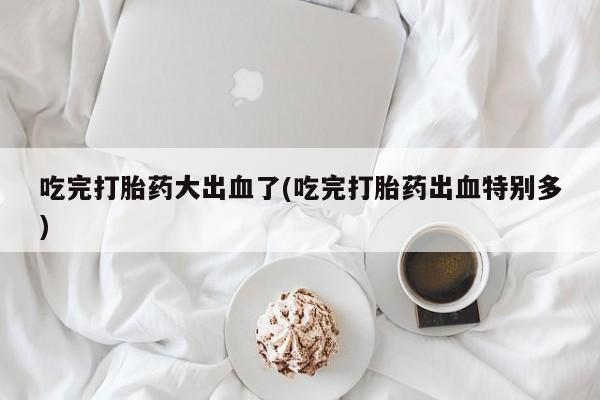 怀孕三个月用打胎药购买微信吃完打胎药大出血了(吃完打胎药出血特别多)