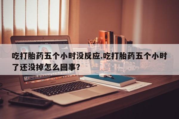 怀孕三个月用打胎药购买微信吃打胎药五个小时没反应.吃打胎药五个小时了还没掉怎么回事？
