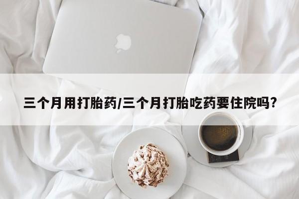 怀孕三个月用打胎药购买微信三个月用打胎药/三个月打胎吃药要住院吗?