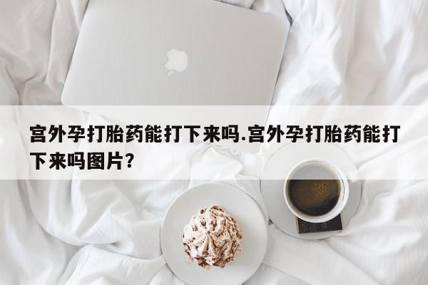 怀孕三个月用打胎药购买微信宫外孕打胎药能打下来吗.宫外孕打胎药能打下来吗图片？