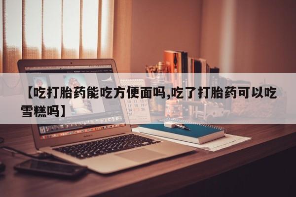 怀孕三个月用打胎药购买微信【吃打胎药能吃方便面吗,吃了打胎药可以吃雪糕吗】