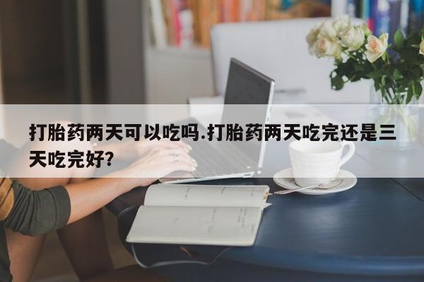 怀孕三个月用打胎药购买微信打胎药两天可以吃吗.打胎药两天吃完还是三天吃完好？