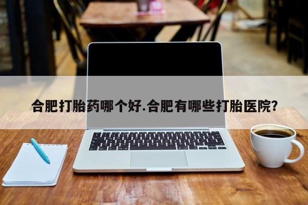 怀孕三个月用打胎药购买微信合肥打胎药哪个好.合肥有哪些打胎医院？