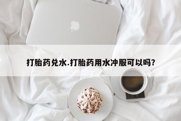 怀孕三个月用打胎药购买微信打胎药兑水.打胎药用水冲服可以吗？