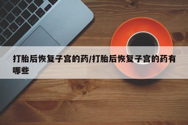 怀孕三个月用打胎药购买微信打胎后恢复子宫的药/打胎后恢复子宫的药有哪些