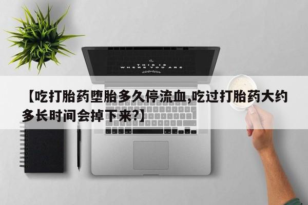 怀孕三个月用打胎药购买微信【吃打胎药堕胎多久停流血,吃过打胎药大约多长时间会掉下来?】