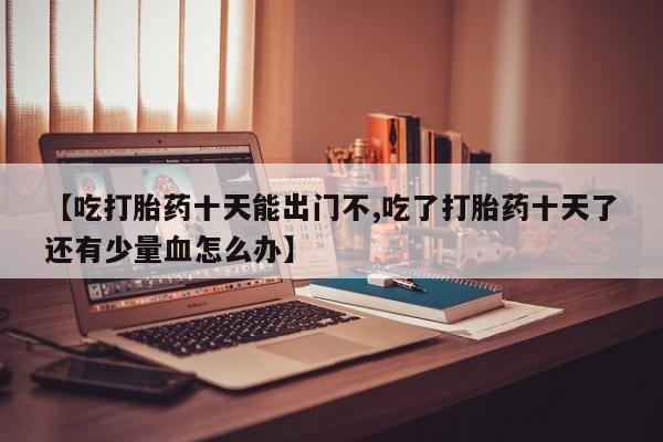 怀孕三个月用打胎药购买微信【吃打胎药十天能出门不,吃了打胎药十天了还有少量血怎么办】