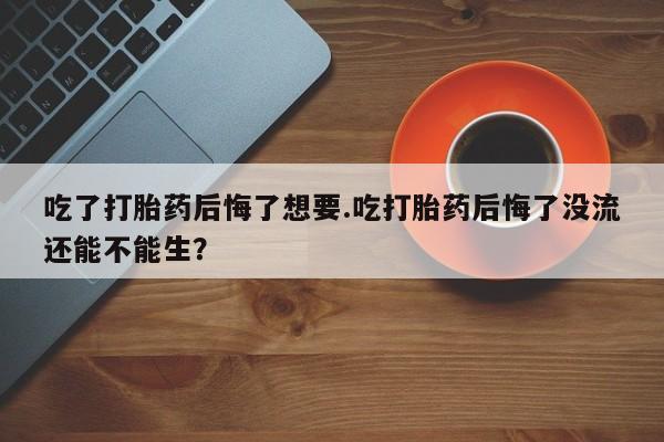 怀孕三个月用打胎药购买微信吃了打胎药后悔了想要.吃打胎药后悔了没流还能不能生？