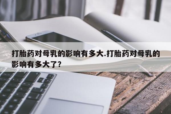 怀孕三个月用打胎药购买微信打胎药对母乳的影响有多大.打胎药对母乳的影响有多大了？