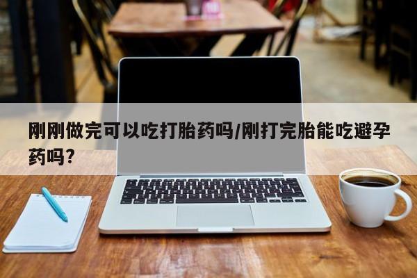 怀孕三个月用打胎药购买微信刚刚做完可以吃打胎药吗/刚打完胎能吃避孕药吗?