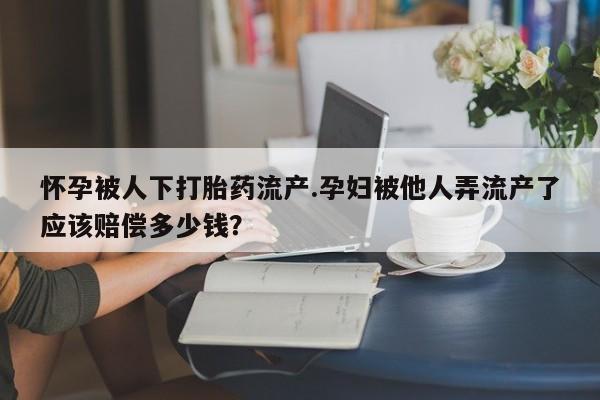 怀孕三个月用打胎药购买微信怀孕被人下打胎药流产.孕妇被他人弄流产了应该赔偿多少钱？