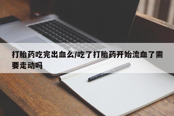 怀孕三个月用打胎药购买微信打胎药吃完出血么/吃了打胎药开始流血了需要走动吗