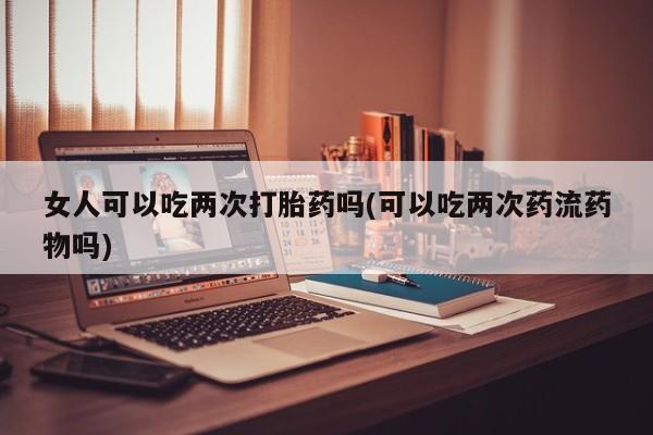 怀孕三个月用打胎药购买微信女人可以吃两次打胎药吗(可以吃两次药流药物吗)
