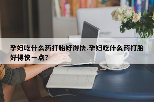 怀孕三个月用打胎药购买微信孕妇吃什么药打胎好得快.孕妇吃什么药打胎好得快一点？