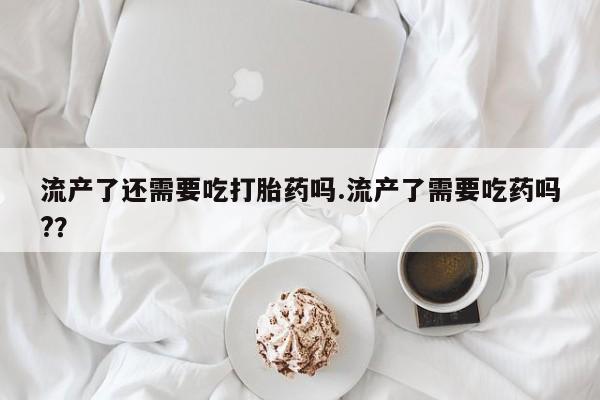 怀孕三个月用打胎药购买微信流产了还需要吃打胎药吗.流产了需要吃药吗?？