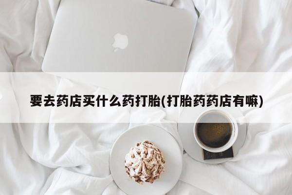 怀孕三个月用打胎药购买微信要去药店买什么药打胎(打胎药药店有嘛)