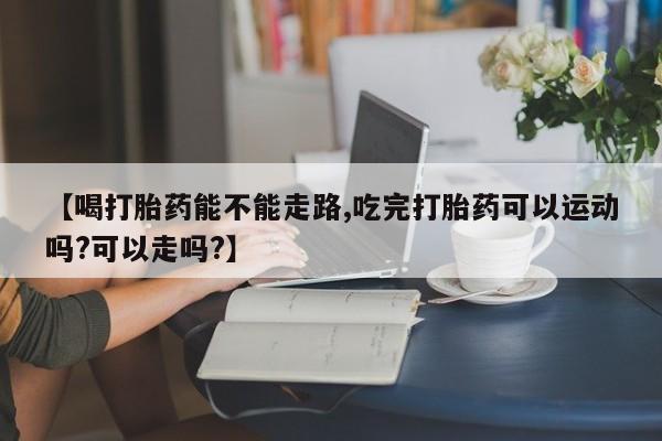 怀孕三个月用打胎药购买微信【喝打胎药能不能走路,吃完打胎药可以运动吗?可以走吗?】