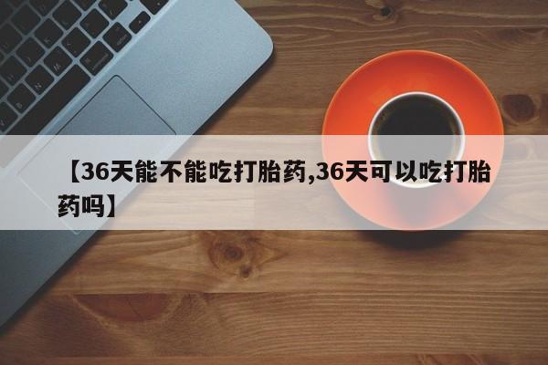 怀孕三个月用打胎药购买微信【36天能不能吃打胎药,36天可以吃打胎药吗】
