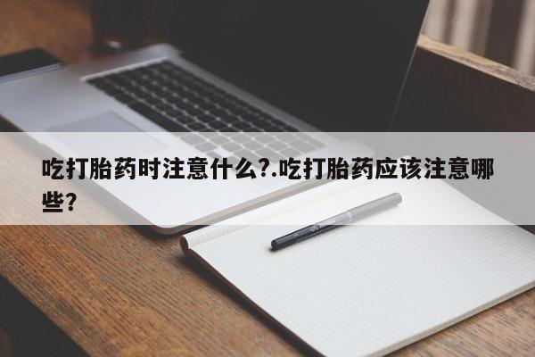 怀孕三个月用打胎药购买微信吃打胎药时注意什么?.吃打胎药应该注意哪些?