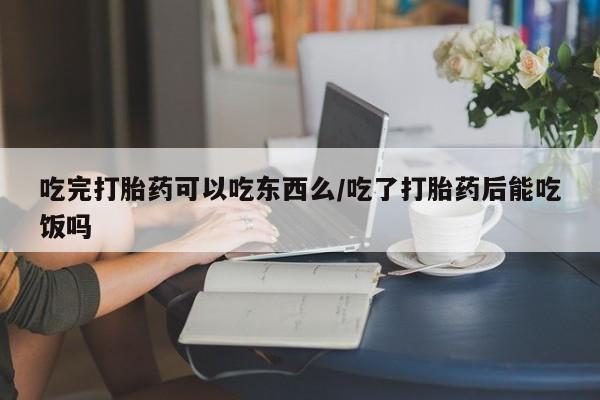 怀孕三个月用打胎药购买微信吃完打胎药可以吃东西么/吃了打胎药后能吃饭吗